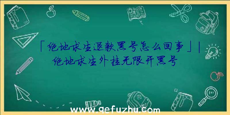 「绝地求生退款黑号怎么回事」|绝地求生外挂无限开黑号